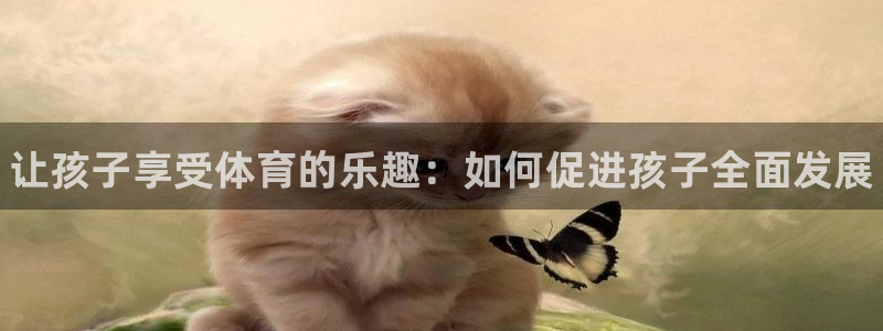 JJB竞技宝官网下载平台假的吗是真的吗吗：让孩子享受
